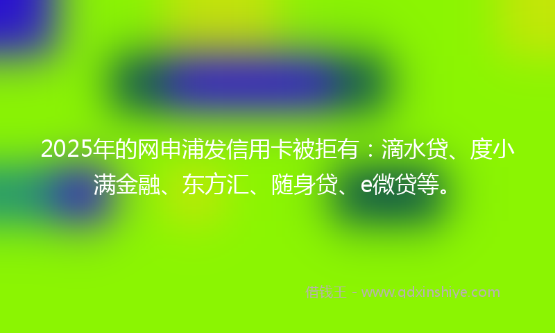 2025年的网申浦发信用卡被拒有：滴水贷、度小满金融、东方汇、随身贷、e微贷等。