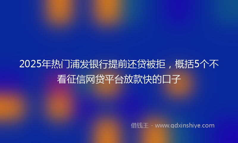 2025年热门浦发银行提前还贷被拒，概括5个不看征信网贷平台放款快的口子