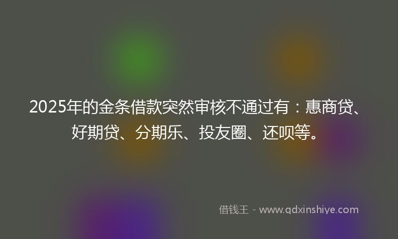 2025年的金条借款突然审核不通过有：惠商贷、好期贷、分期乐、投友圈、还呗等。