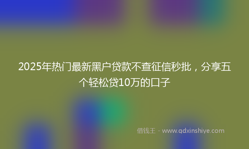 2025年热门最新黑户贷款不查征信秒批，分享五个轻松贷10万的口子