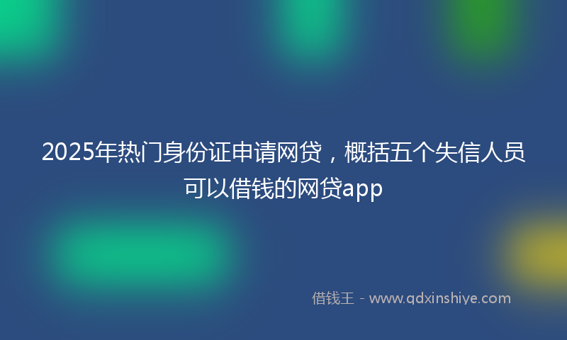 2025年热门身份证申请网贷，概括五个失信人员可以借钱的网贷app