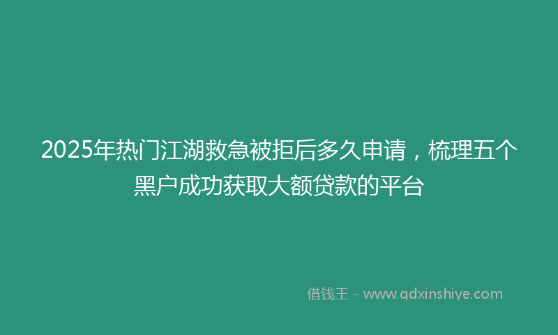 2025年热门江湖救急被拒后多久申请，梳理五个黑户成功获取大额贷款的平台