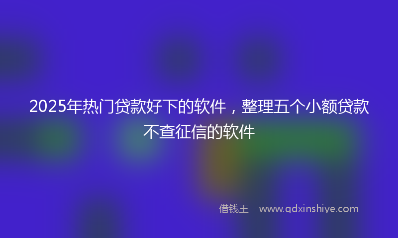 2025年热门贷款好下的软件，整理五个小额贷款不查征信的软件