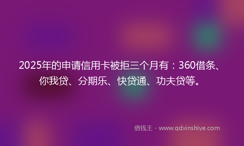 2025年的申请信用卡被拒三个月有：360借条、你我贷、分期乐、快贷通、功夫贷等。