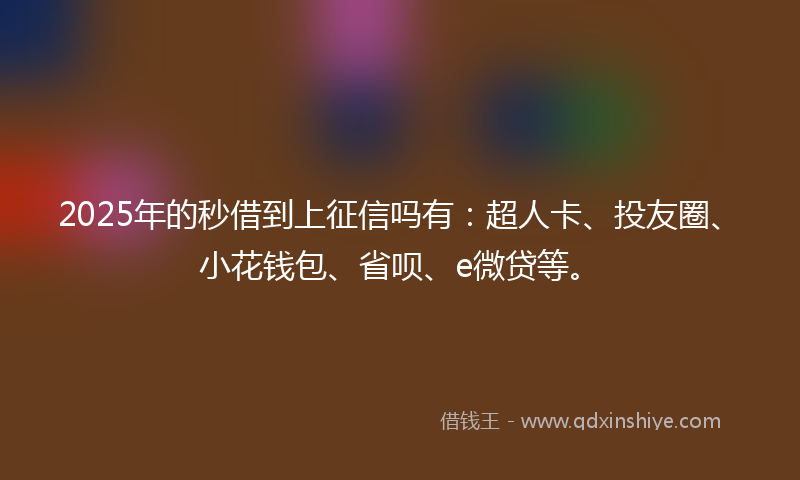 2025年的秒借到上征信吗有：超人卡、投友圈、小花钱包、省呗、e微贷等。