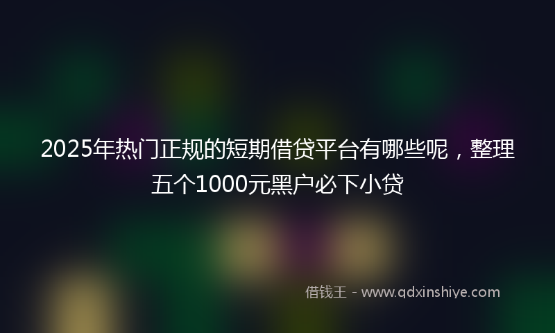 2025年热门正规的短期借贷平台有哪些呢，整理五个1000元黑户必下小贷