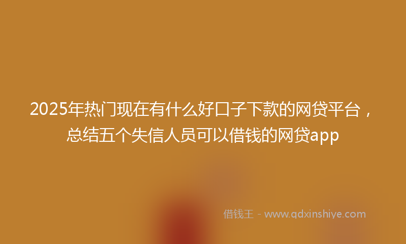 2025年热门现在有什么好口子下款的网贷平台，总结五个失信人员可以借钱的网贷app