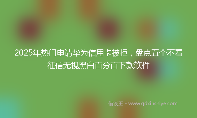 2025年热门申请华为信用卡被拒，盘点五个不看征信无视黑白百分百下款软件