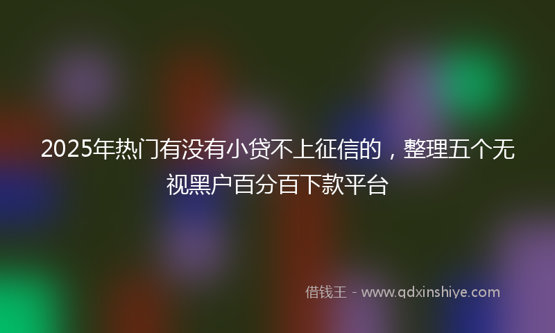 2025年热门有没有小贷不上征信的，整理五个无视黑户百分百下款平台