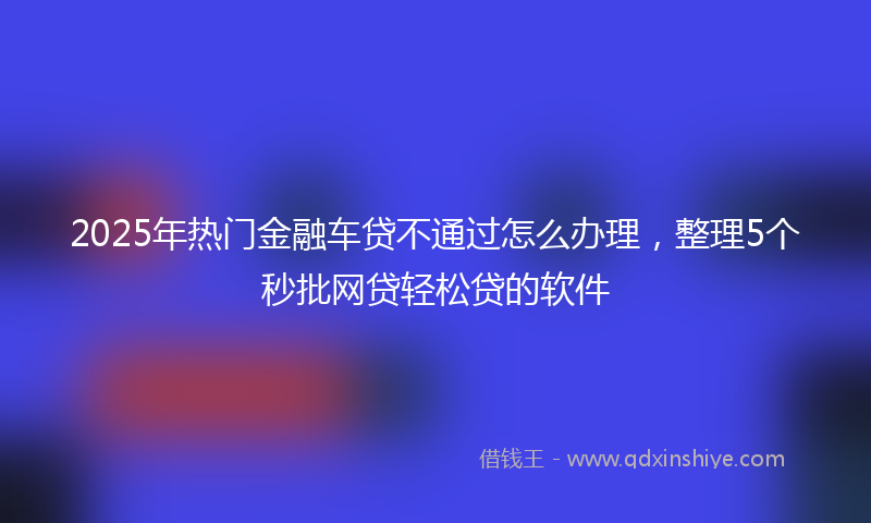 2025年热门金融车贷不通过怎么办理，整理5个秒批网贷轻松贷的软件