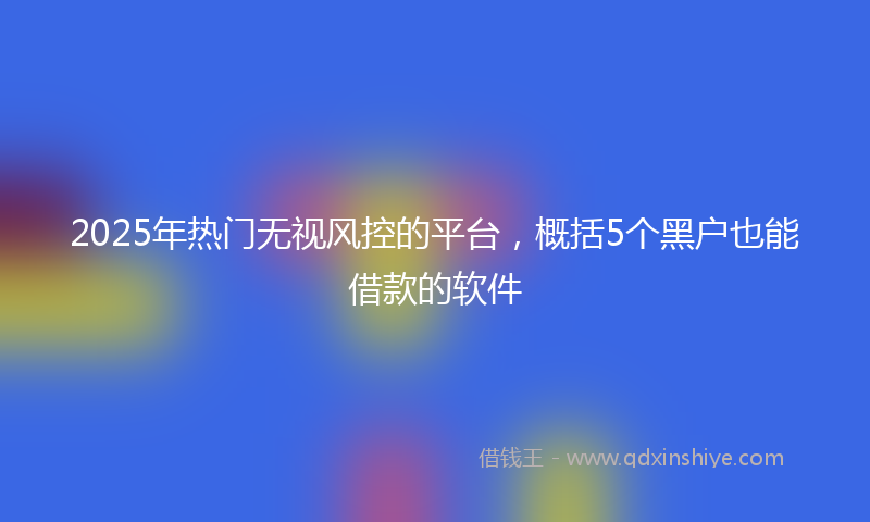 2025年热门无视风控的平台，概括5个黑户也能借款的软件