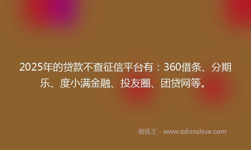 2025年的贷款不查征信平台有：360借条、分期乐、度小满金融、投友圈、团贷网等。