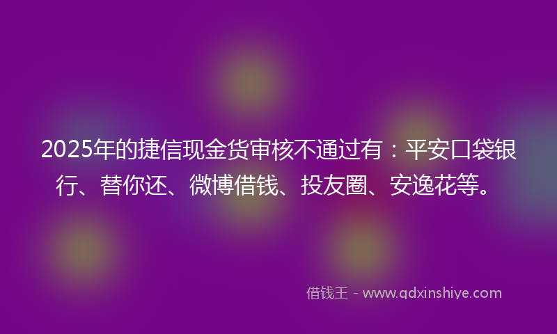 2025年的捷信现金货审核不通过有：平安口袋银行、替你还、微博借钱、投友圈、安逸花等。