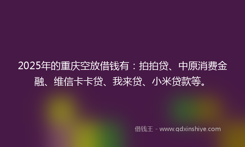 2025年的重庆空放借钱有：拍拍贷、中原消费金融、维信卡卡贷、我来贷、小米贷款等。