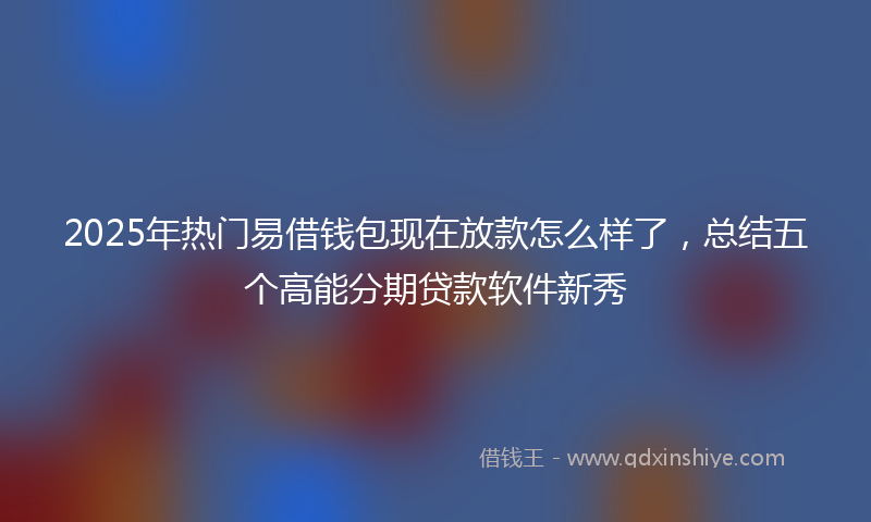 2025年热门易借钱包现在放款怎么样了，总结五个高能分期贷款软件新秀