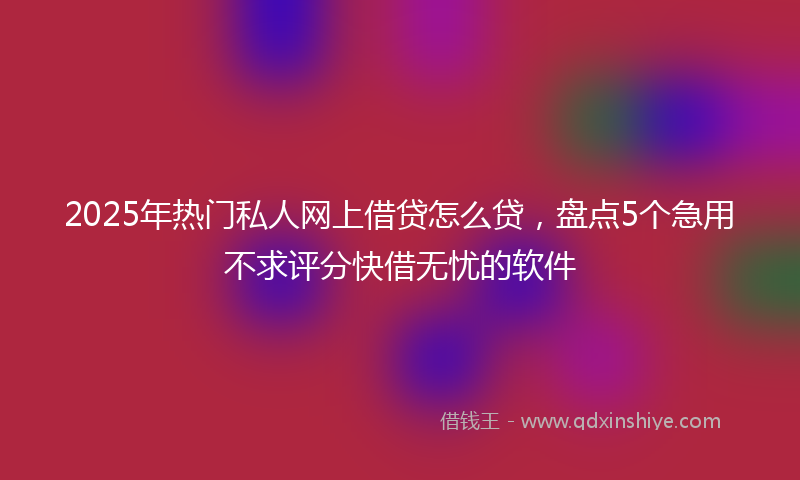 2025年热门私人网上借贷怎么贷，盘点5个急用不求评分快借无忧的软件