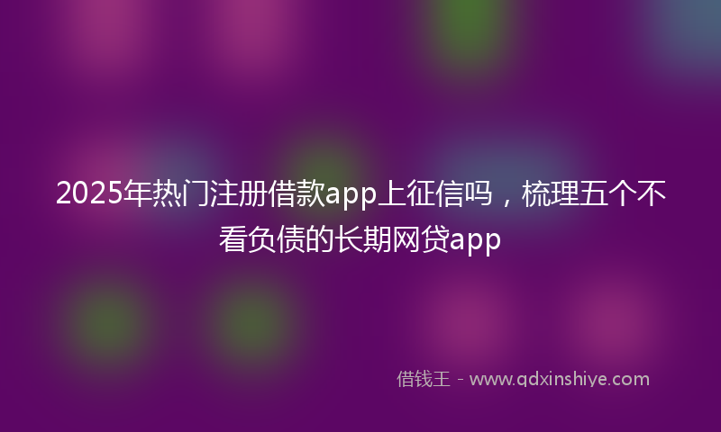 2025年热门注册借款app上征信吗，梳理五个不看负债的长期网贷app