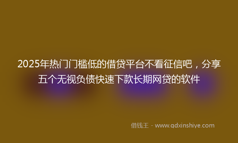 2025年热门门槛低的借贷平台不看征信吧，分享五个无视负债快速下款长期网贷的软件