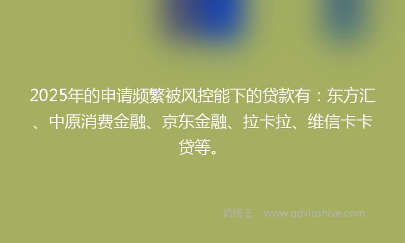 2025年的申请频繁被风控能下的贷款有：东方汇、中原消费金融、京东金融、拉卡拉、维信卡卡贷等。