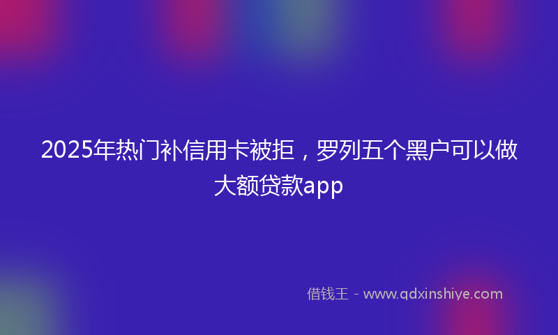 2025年热门补信用卡被拒，罗列五个黑户可以做大额贷款app