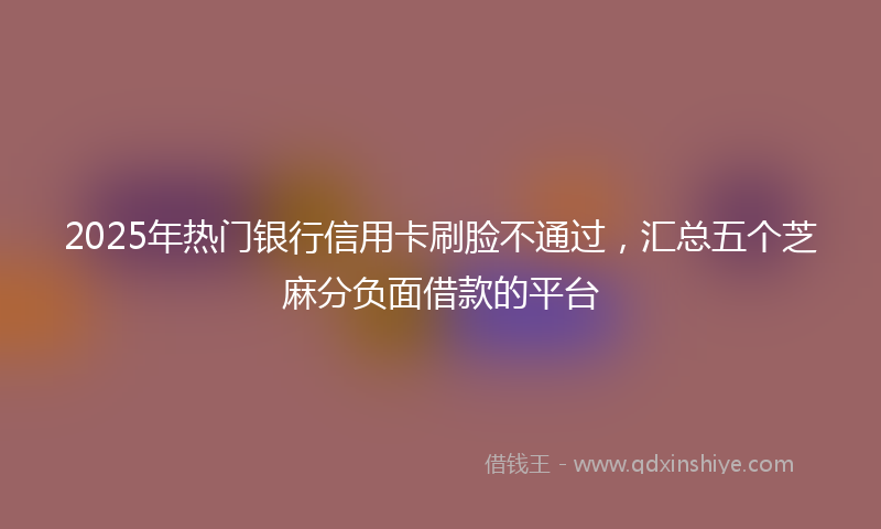 2025年热门银行信用卡刷脸不通过，汇总五个芝麻分负面借款的平台