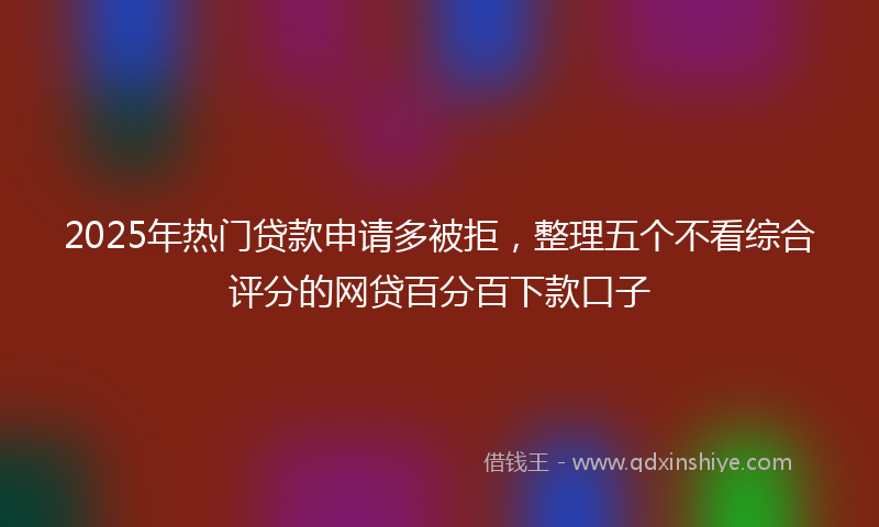 2025年热门贷款申请多被拒，整理五个不看综合评分的网贷百分百下款口子