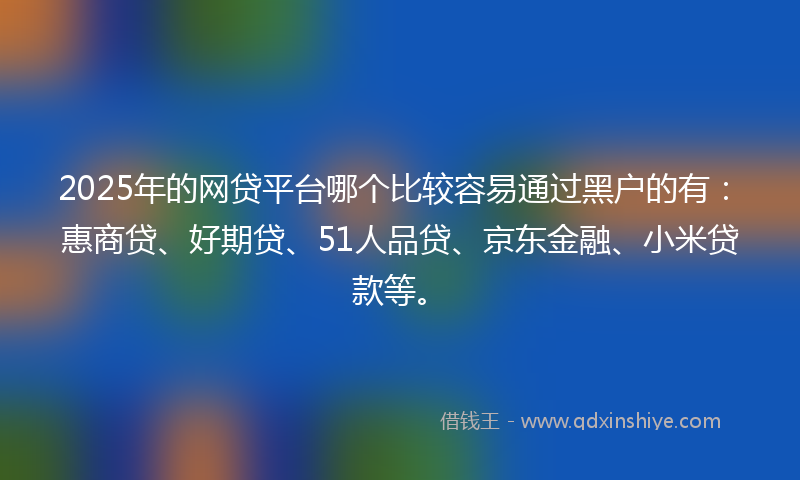 2025年的网贷平台哪个比较容易通过黑户的有：惠商贷、好期贷、51人品贷、京东金融、小米贷款等。