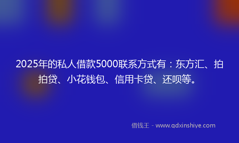 2025年的私人借款5000联系方式有：东方汇、拍拍贷、小花钱包、信用卡贷、还呗等。