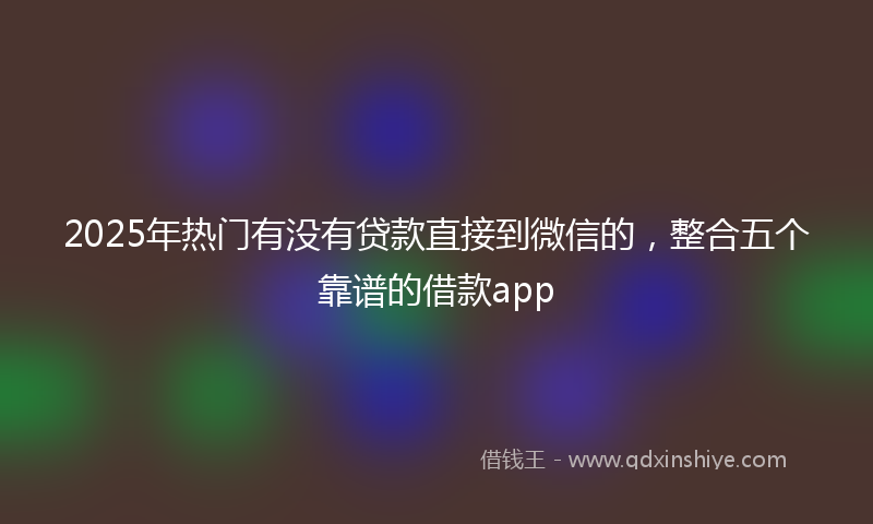 2025年热门有没有贷款直接到微信的，整合五个靠谱的借款app