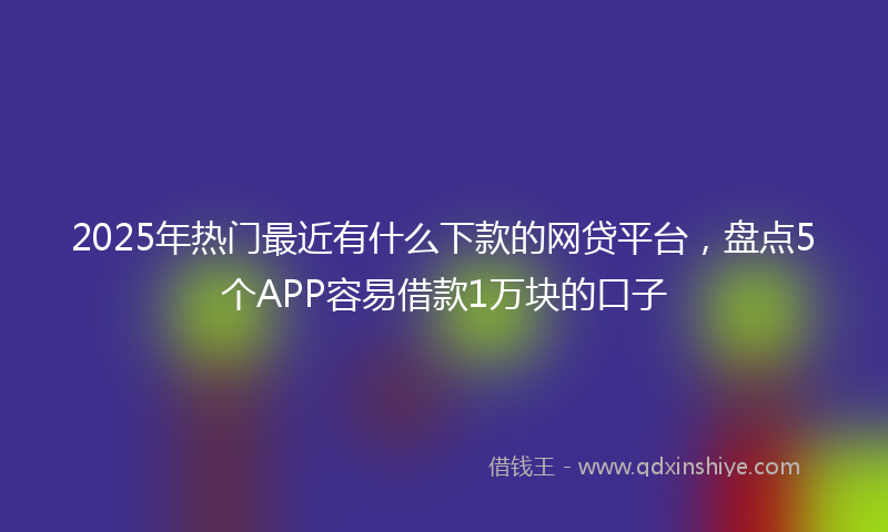 2025年热门最近有什么下款的网贷平台，盘点5个APP容易借款1万块的口子