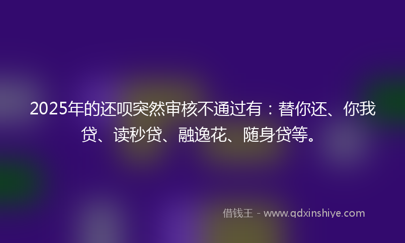 2025年的还呗突然审核不通过有：替你还、你我贷、读秒贷、融逸花、随身贷等。