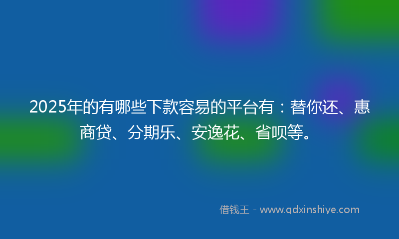 2025年的有哪些下款容易的平台有：替你还、惠商贷、分期乐、安逸花、省呗等。