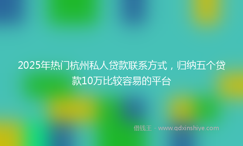 2025年热门杭州私人贷款联系方式，归纳五个贷款10万比较容易的平台