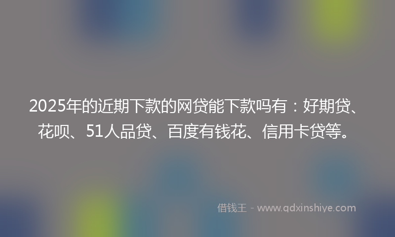 2025年的近期下款的网贷能下款吗有：好期贷、花呗、51人品贷、百度有钱花、信用卡贷等。