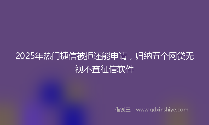 2025年热门捷信被拒还能申请，归纳五个网贷无视不查征信软件