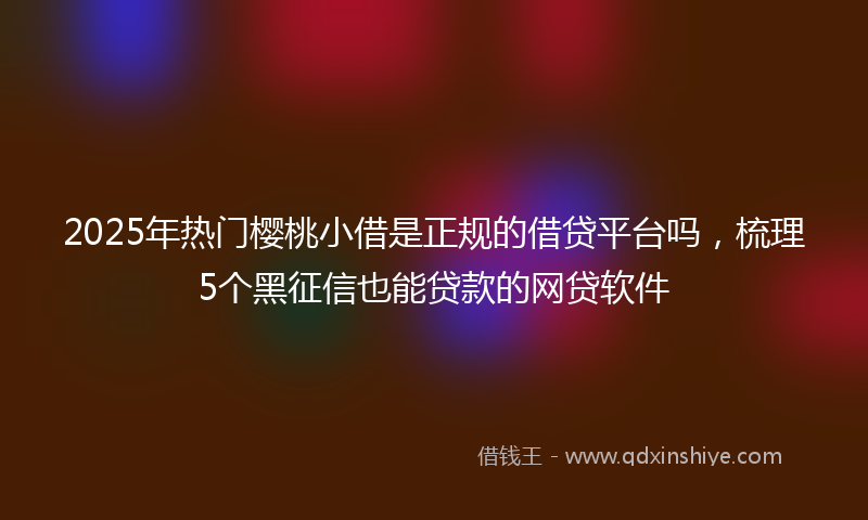 2025年热门樱桃小借是正规的借贷平台吗，梳理5个黑征信也能贷款的网贷软件