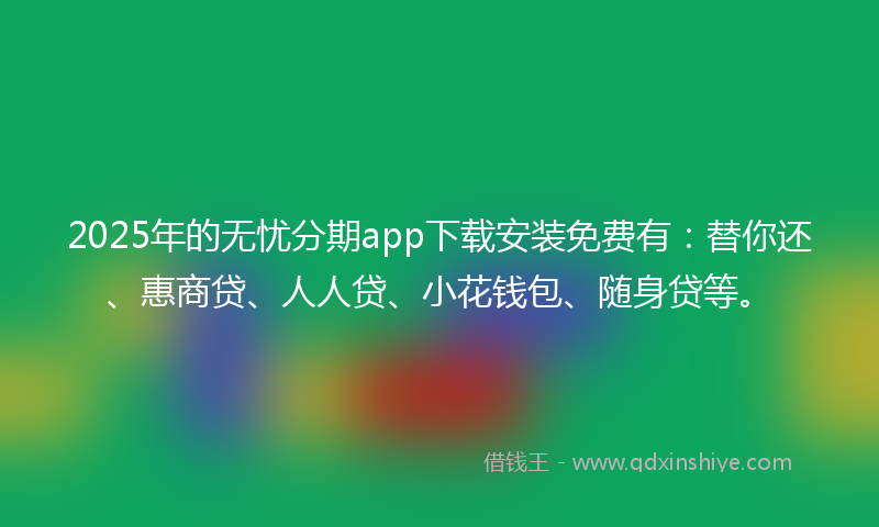 2025年的无忧分期app下载安装免费有：替你还、惠商贷、人人贷、小花钱包、随身贷等。