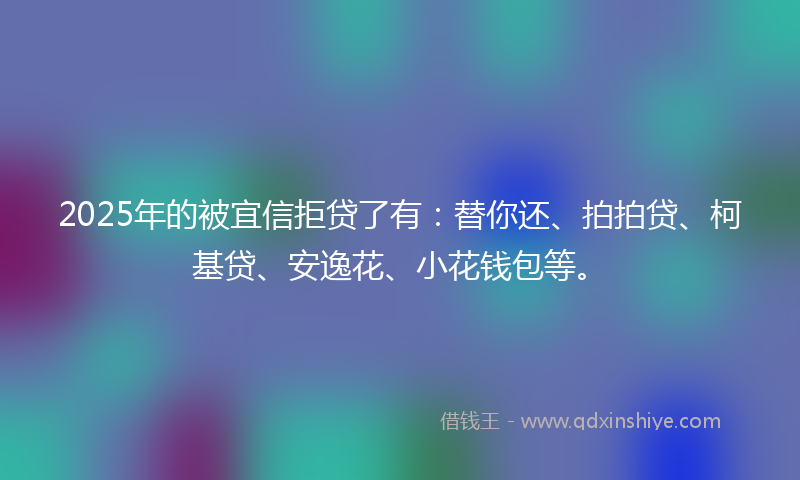 2025年的被宜信拒贷了有：替你还、拍拍贷、柯基贷、安逸花、小花钱包等。