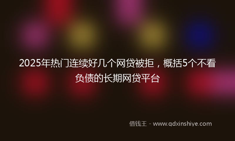 2025年热门连续好几个网贷被拒，概括5个不看负债的长期网贷平台