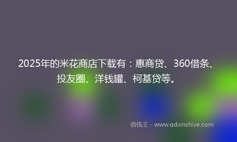 2025年的米花商店下载有：惠商贷、360借条、投友圈、洋钱罐、柯基贷等。