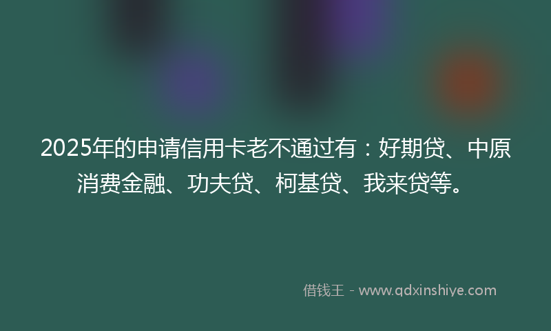 2025年的申请信用卡老不通过有：好期贷、中原消费金融、功夫贷、柯基贷、我来贷等。