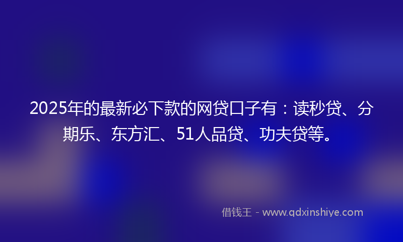 2025年的最新必下款的网贷口子有：读秒贷、分期乐、东方汇、51人品贷、功夫贷等。