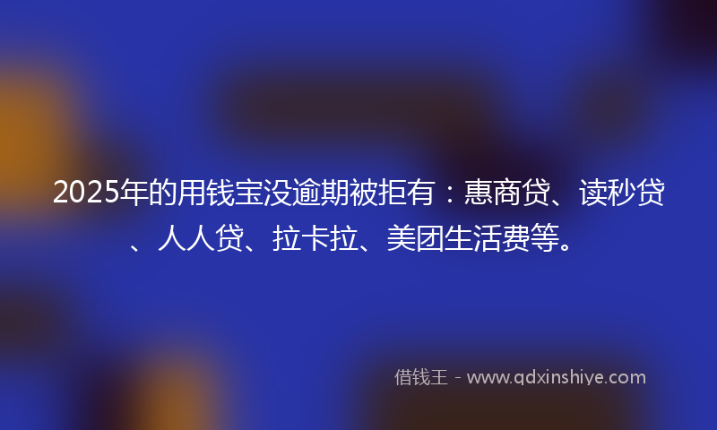 2025年的用钱宝没逾期被拒有：惠商贷、读秒贷、人人贷、拉卡拉、美团生活费等。