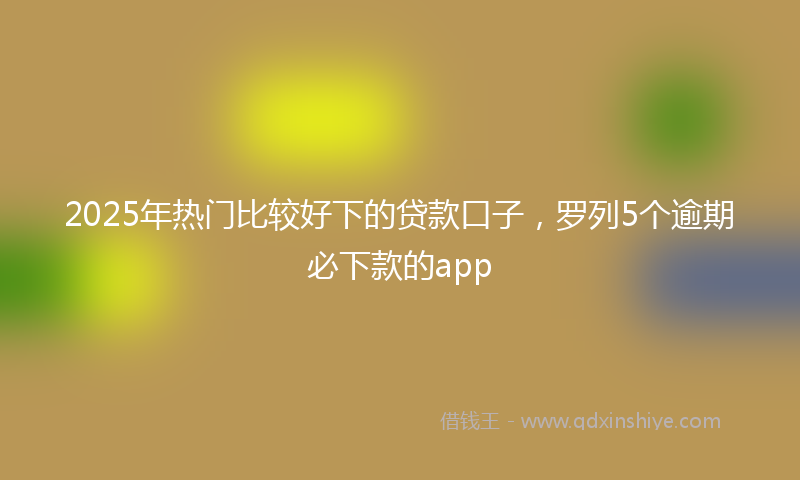 2025年热门比较好下的贷款口子，罗列5个逾期必下款的app
