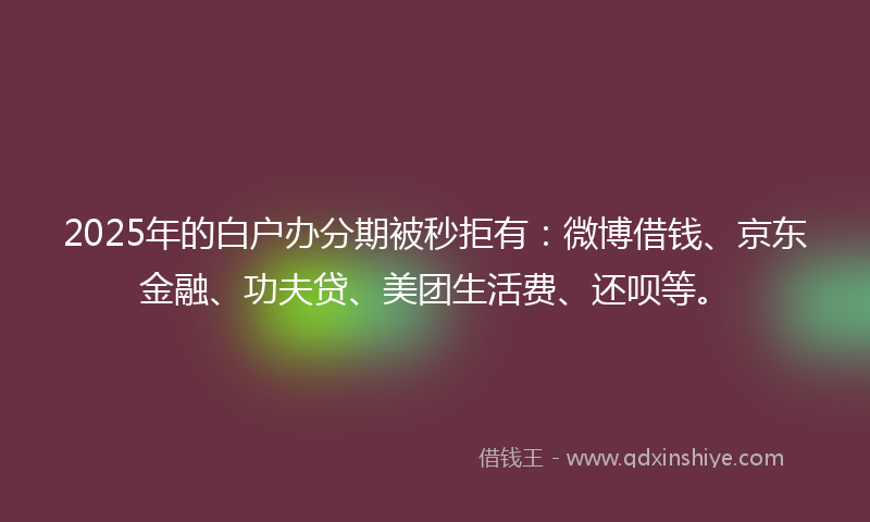 2025年的白户办分期被秒拒有：微博借钱、京东金融、功夫贷、美团生活费、还呗等。