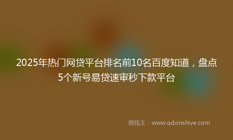 2025年热门网贷平台排名前10名百度知道，盘点5个新号易贷速审秒下款平台