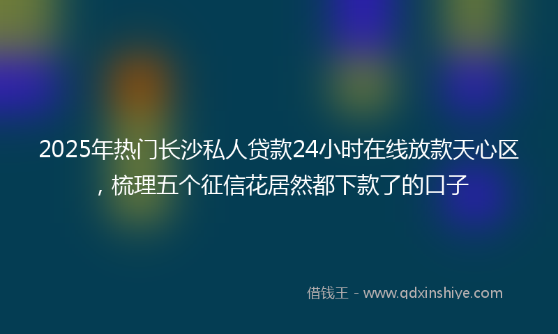 2025年热门长沙私人贷款24小时在线放款天心区，梳理五个征信花居然都下款了的口子
