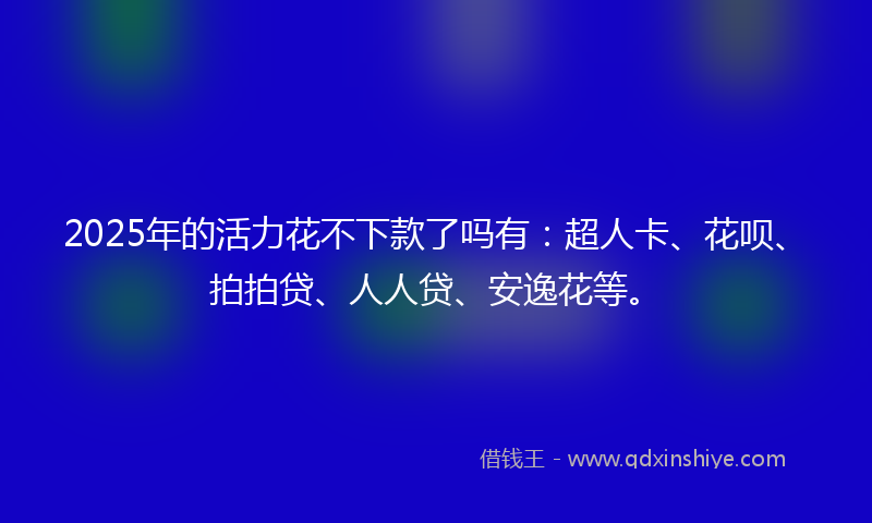 2025年的活力花不下款了吗有：超人卡、花呗、拍拍贷、人人贷、安逸花等。