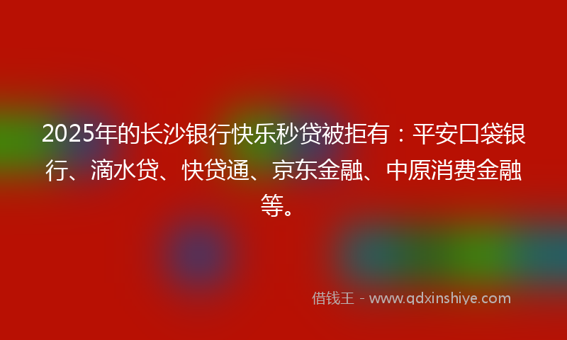 2025年的长沙银行快乐秒贷被拒有：平安口袋银行、滴水贷、快贷通、京东金融、中原消费金融等。