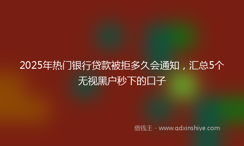 2025年热门银行贷款被拒多久会通知，汇总5个无视黑户秒下的口子